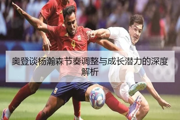 奥登谈杨瀚森节奏调整与成长潜力的深度解析