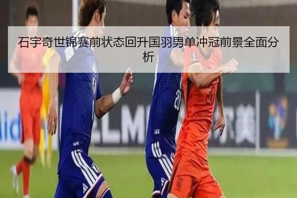石宇奇世锦赛前状态回升国羽男单冲冠前景全面分析